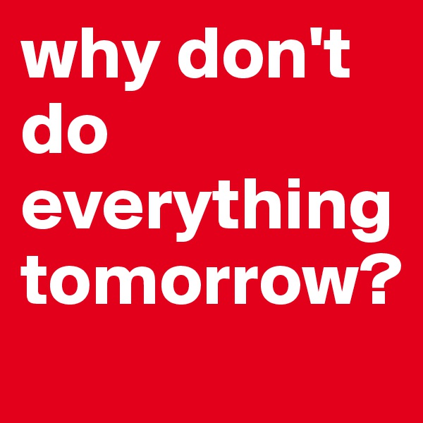why don't do everything tomorrow?
