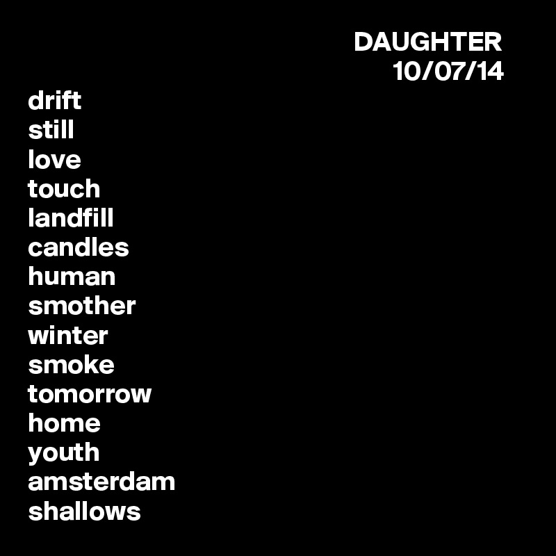                                                            DAUGHTER
                                                                  10/07/14
drift
still
love
touch
landfill
candles
human
smother
winter
smoke
tomorrow
home
youth
amsterdam
shallows