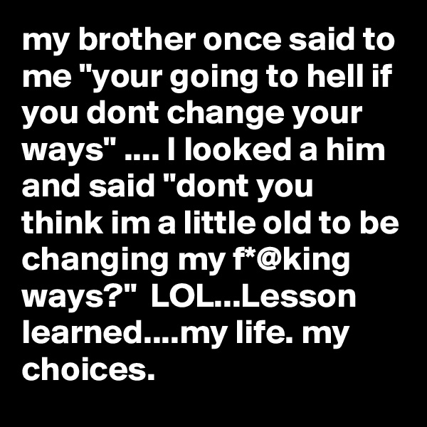 my brother once said to me "your going to hell if you dont change your ways" .... I looked a him and said "dont you think im a little old to be changing my f*@king ways?"  LOL...Lesson learned....my life. my choices.