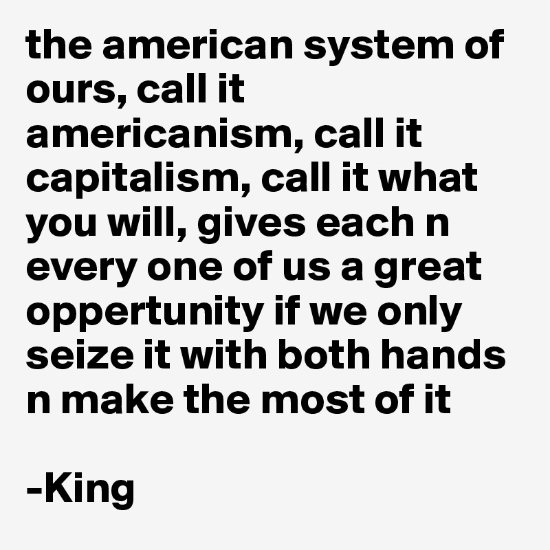 the american system of ours, call it americanism, call it capitalism, call it what you will, gives each n every one of us a great oppertunity if we only seize it with both hands n make the most of it 

-King