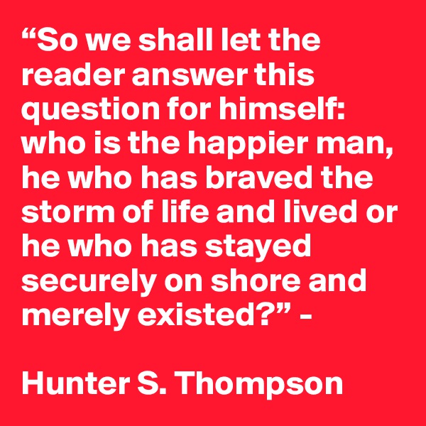 “So we shall let the reader answer this question for himself: who is the happier man, he who has braved the storm of life and lived or he who has stayed securely on shore and merely existed?” - 

Hunter S. Thompson