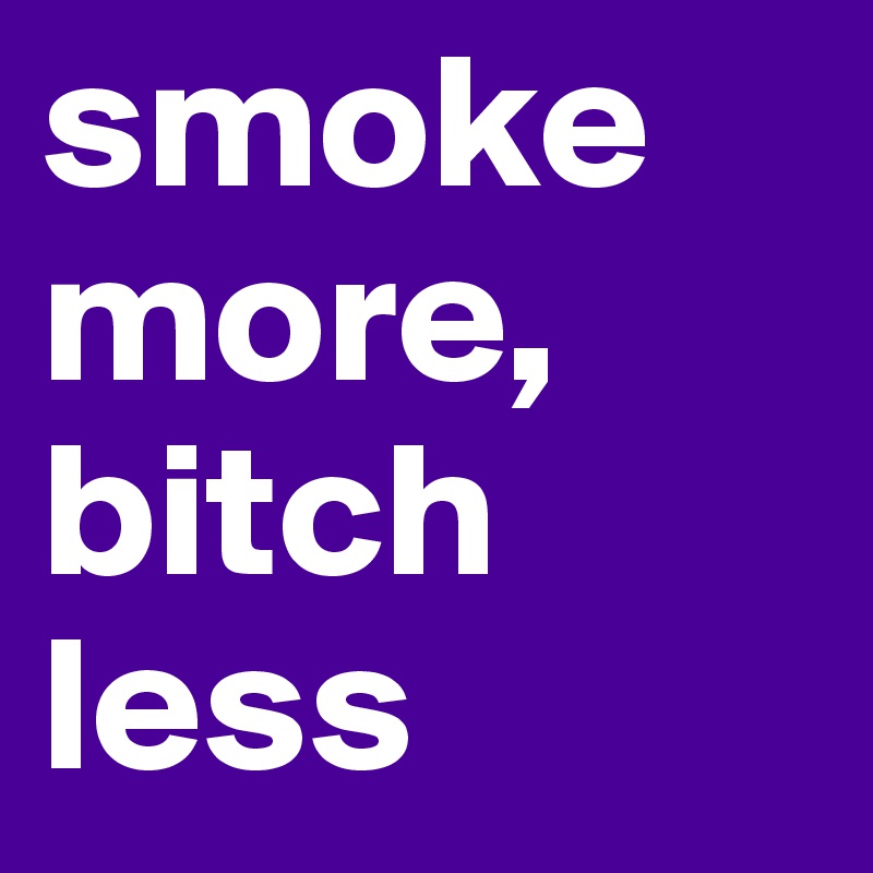 smoke more, bitch less