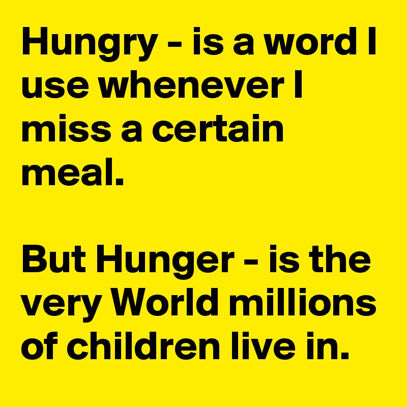 Hungry - is a word I use whenever I miss a certain meal. 

But Hunger - is the very World millions of children live in. 