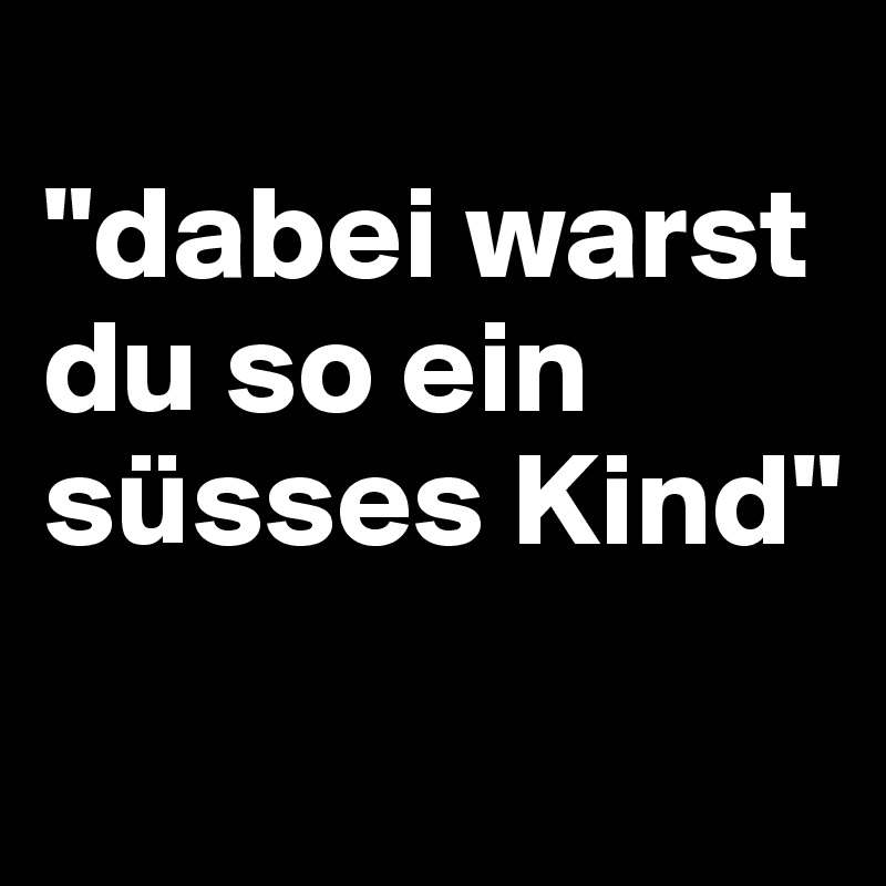 
"dabei warst du so ein süsses Kind"
