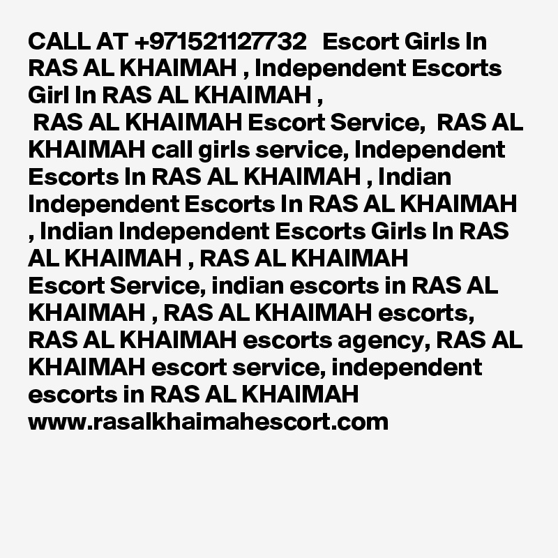 CALL AT +971521127732   Escort Girls In RAS AL KHAIMAH , Independent Escorts Girl In RAS AL KHAIMAH ,
 RAS AL KHAIMAH Escort Service,  RAS AL KHAIMAH call girls service, Independent Escorts In RAS AL KHAIMAH , Indian
Independent Escorts In RAS AL KHAIMAH , Indian Independent Escorts Girls In RAS AL KHAIMAH , RAS AL KHAIMAH 
Escort Service, indian escorts in RAS AL KHAIMAH , RAS AL KHAIMAH escorts,  RAS AL KHAIMAH escorts agency, RAS AL KHAIMAH escort service, independent escorts in RAS AL KHAIMAH 
www.rasalkhaimahescort.com
