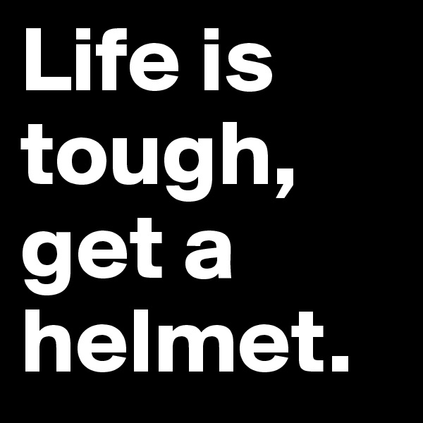 Life is tough, get a helmet.
