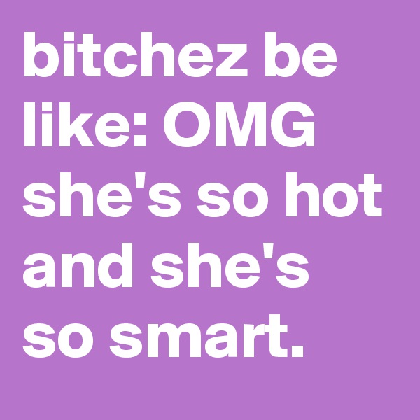 bitchez be like: OMG she's so hot and she's so smart.