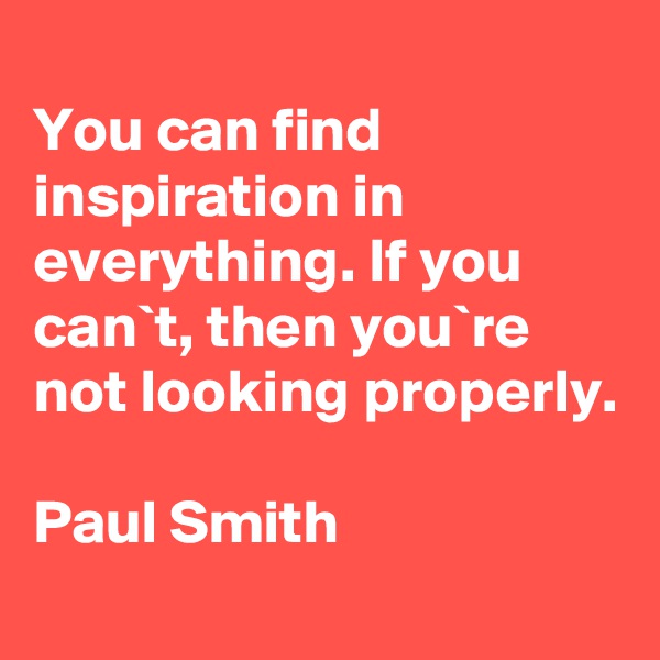 
You can find inspiration in everything. If you can`t, then you`re not looking properly.

Paul Smith