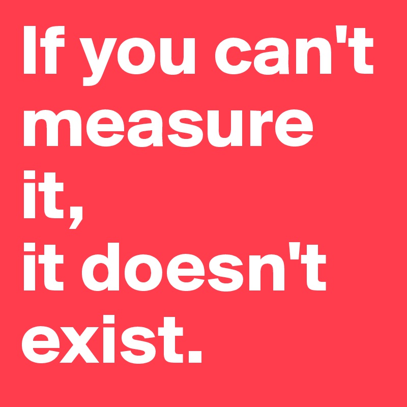 If you can't measure it, 
it doesn't exist.