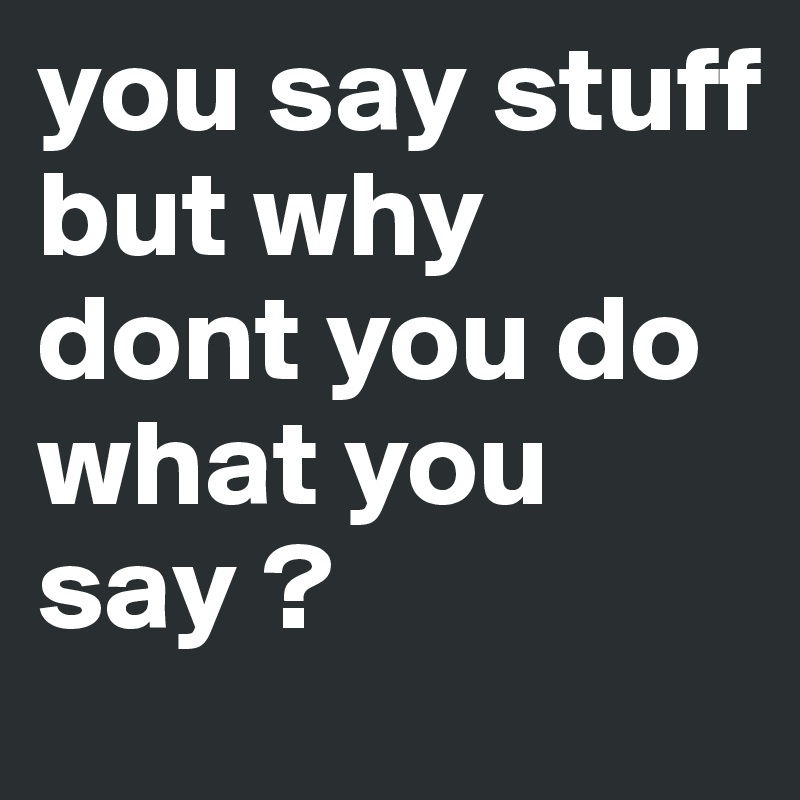 you say stuff 
but why dont you do what you say ? 