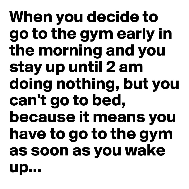 When you decide to go to the gym early in the morning and you stay up until 2 am doing nothing, but you can't go to bed, because it means you have to go to the gym as soon as you wake up...