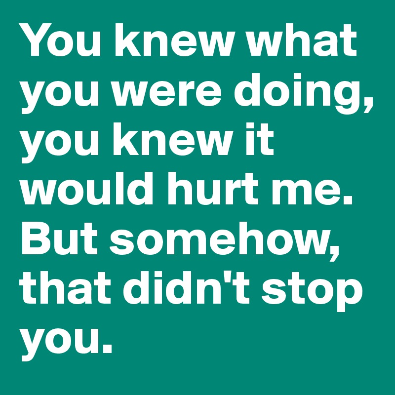 You knew what you were doing, you knew it would hurt me.
But somehow, that didn't stop you. 