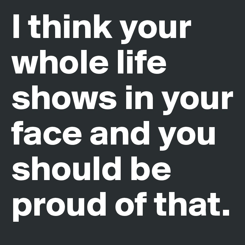 I think your whole life shows in your face and you should be proud of that.