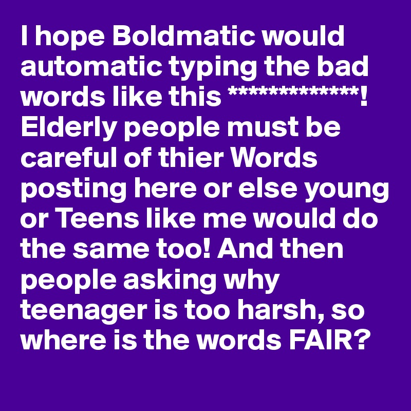 I hope Boldmatic would automatic typing the bad words like this *************! Elderly people must be careful of thier Words posting here or else young or Teens like me would do the same too! And then people asking why teenager is too harsh, so where is the words FAIR?