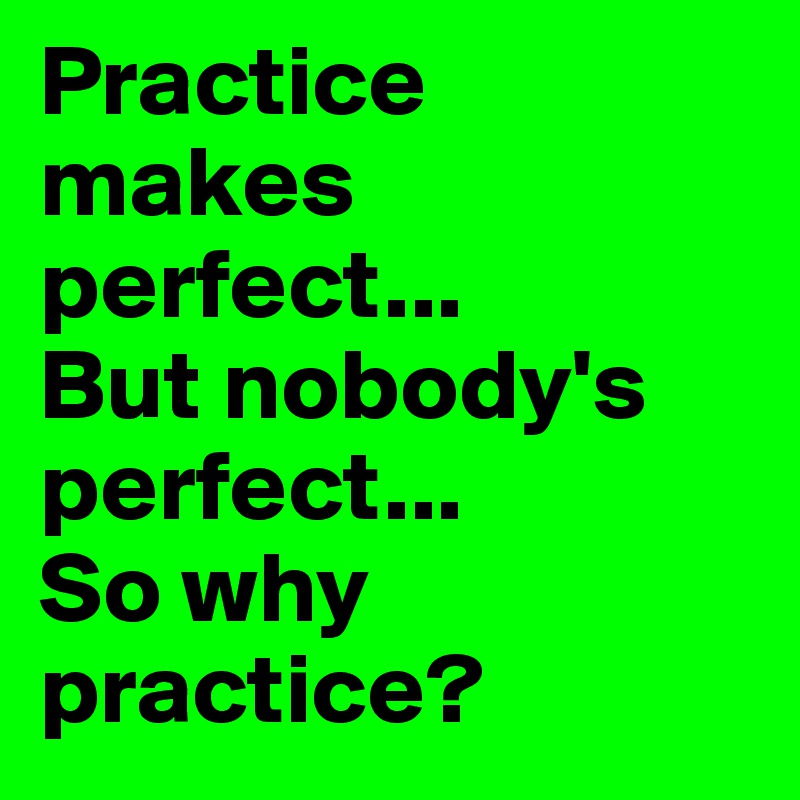 Practice makes perfect... 
But nobody's perfect... 
So why practice?
