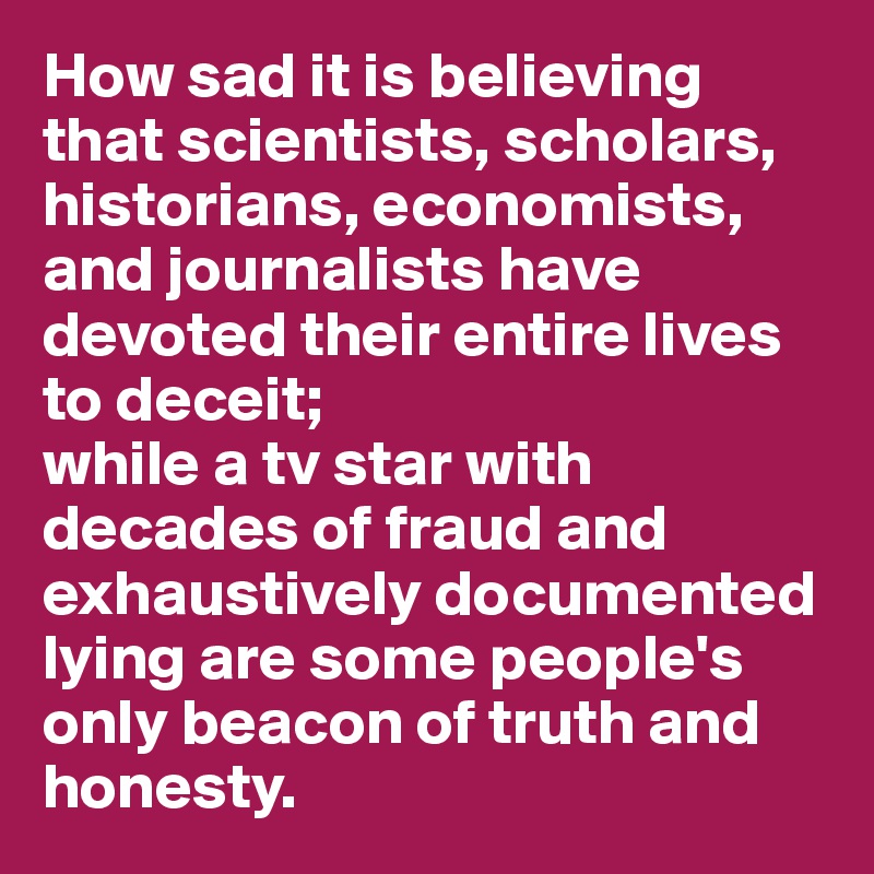 How sad it is believing that scientists, scholars, historians, economists, and journalists have devoted their entire lives to deceit; 
while a tv star with decades of fraud and exhaustively documented lying are some people's only beacon of truth and honesty.