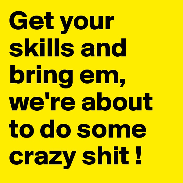Get your skills and bring em, we're about to do some crazy shit !