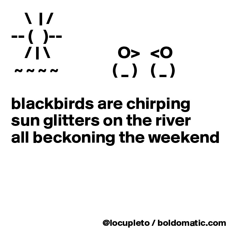     \  | /
-- (   )--
    / | \                    O>   <O
 ~ ~ ~ ~                ( _ )    ( _ )
                               
blackbirds are chirping
sun glitters on the river
all beckoning the weekend



