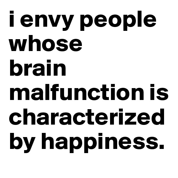 i envy people whose 
brain malfunction is characterized by happiness. 