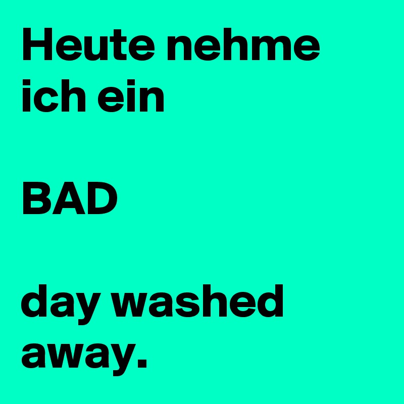Heute nehme ich ein

BAD

day washed away.