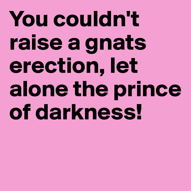 You couldn't raise a gnats erection, let alone the prince of darkness!


