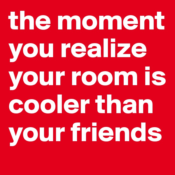 the moment you realize your room is cooler than your friends