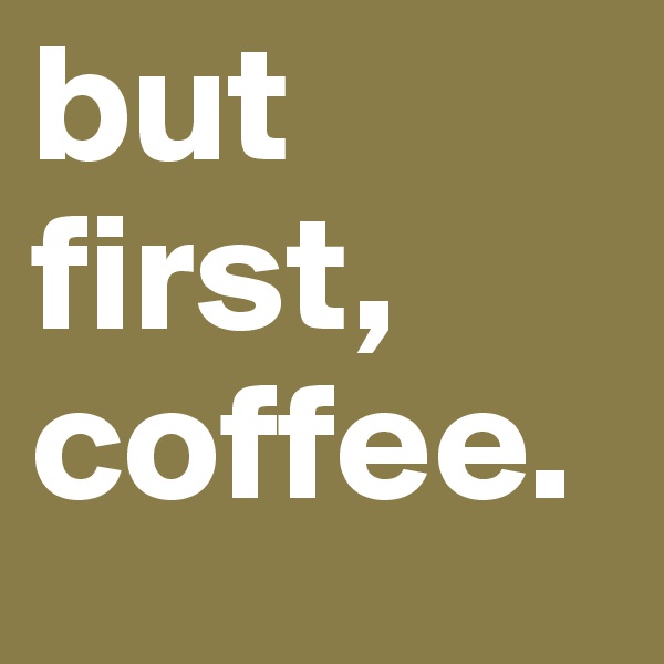 but first, coffee. 