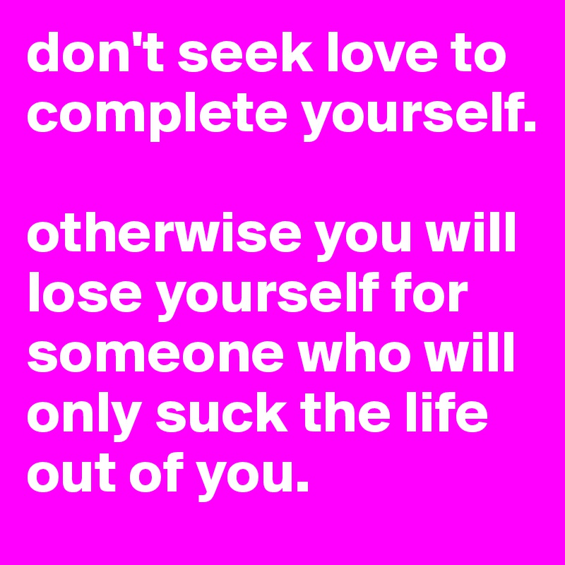 don't seek love to complete yourself. 

otherwise you will lose yourself for someone who will only suck the life out of you. 