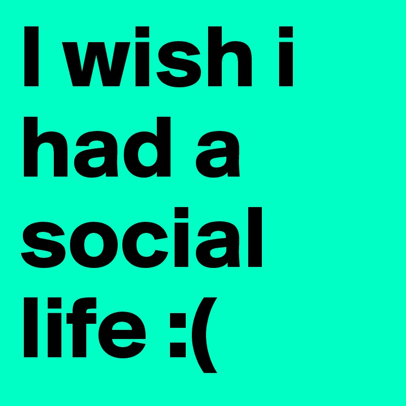 I wish i had a social life :( 