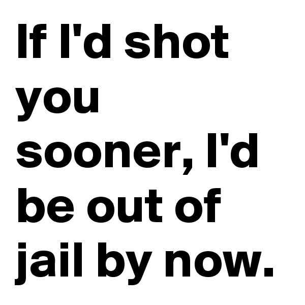 If I'd shot you sooner, I'd be out of jail by now.