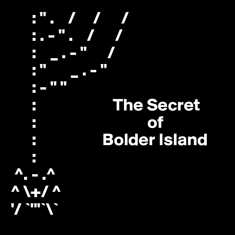       : " .    /     /      /
      : . - " .    /      /
      :    _ . - "      /
      : "       _ . - " 
      : - " "
      :                      The Secret
      :                                of
      :                   Bolder Island
      :
 ^. - .^
^ \+/ ^
'/ `'''`\`