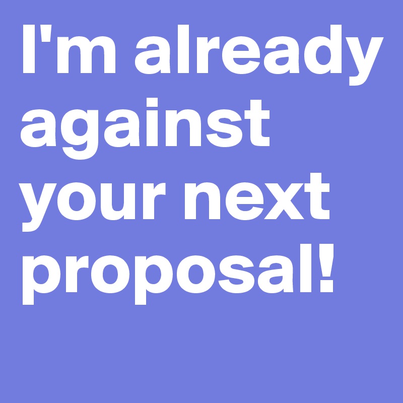 I'm already against your next proposal!