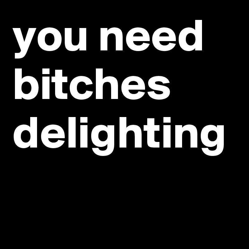 you need bitches delighting