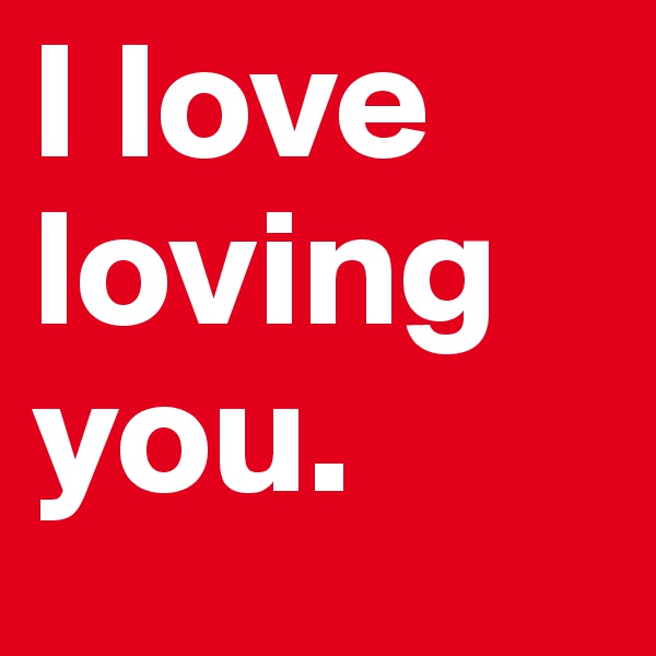 I love loving you.
