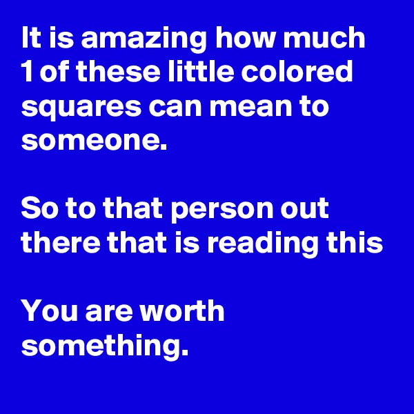 It is amazing how much 1 of these little colored squares can mean to someone.

So to that person out there that is reading this

You are worth something. 