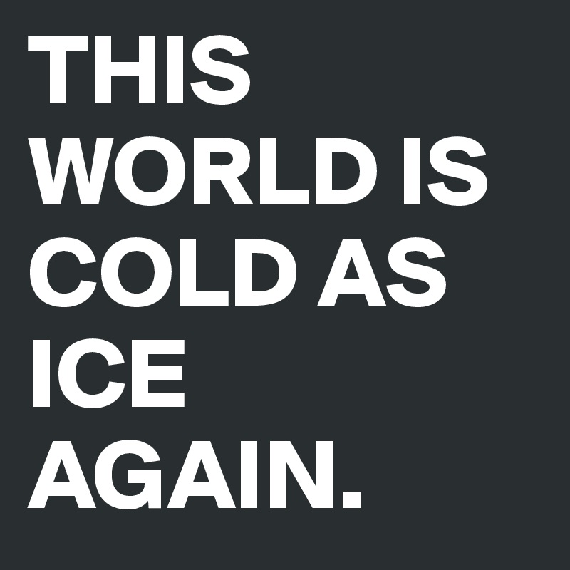 THIS WORLD IS COLD AS ICE AGAIN.