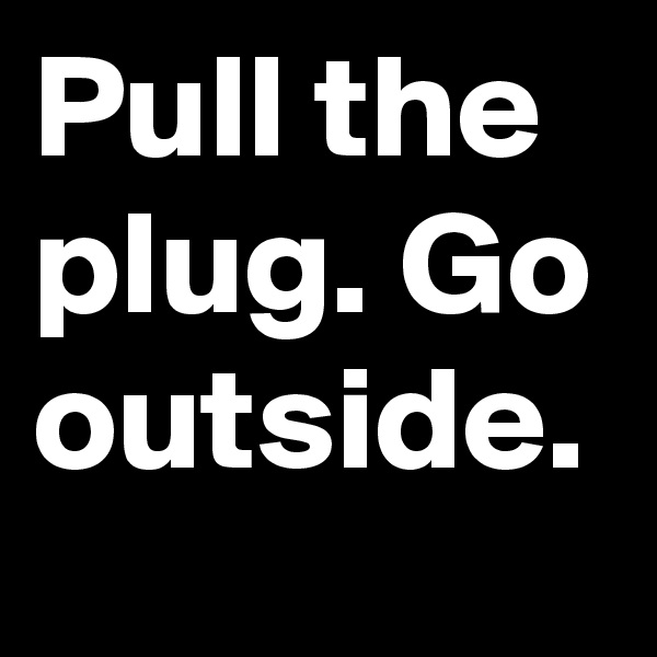 Pull the plug. Go outside.