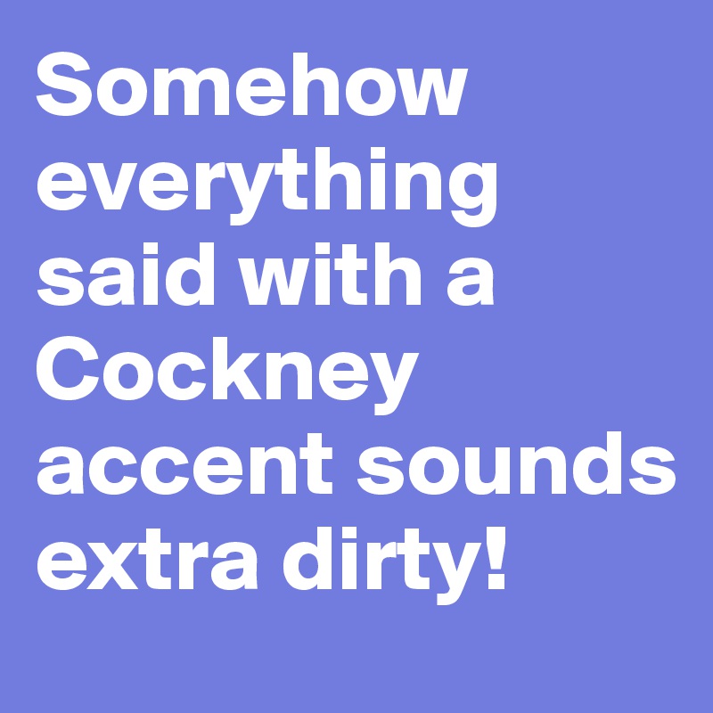 Somehow everything said with a Cockney accent sounds extra dirty!
