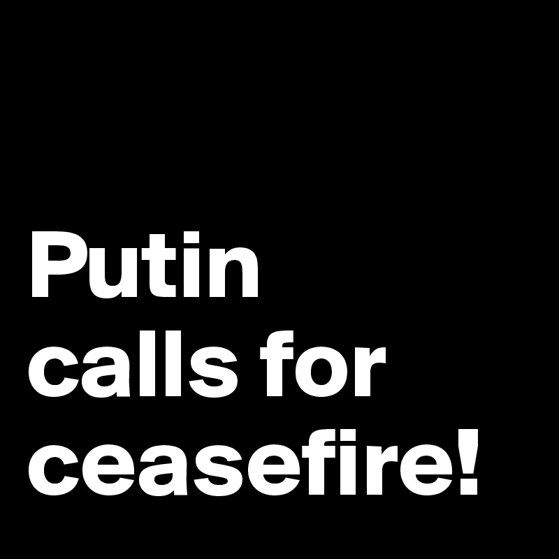 

Putin 
calls for ceasefire!