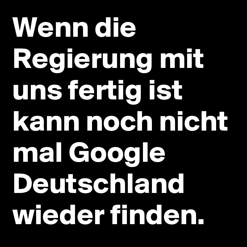 Wenn die Regierung mit uns fertig ist kann noch nicht mal Google Deutschland wieder finden. 