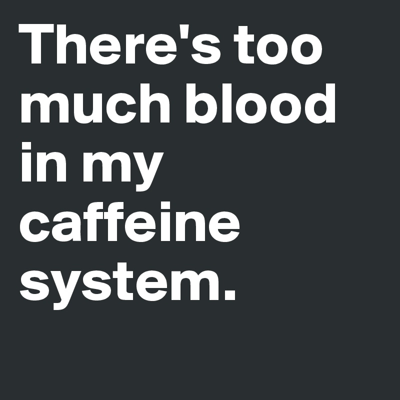 There's too much blood in my caffeine system.
