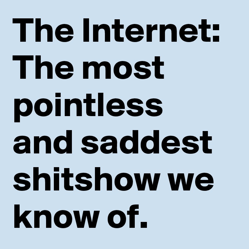 The Internet:
The most pointless and saddest shitshow we know of.