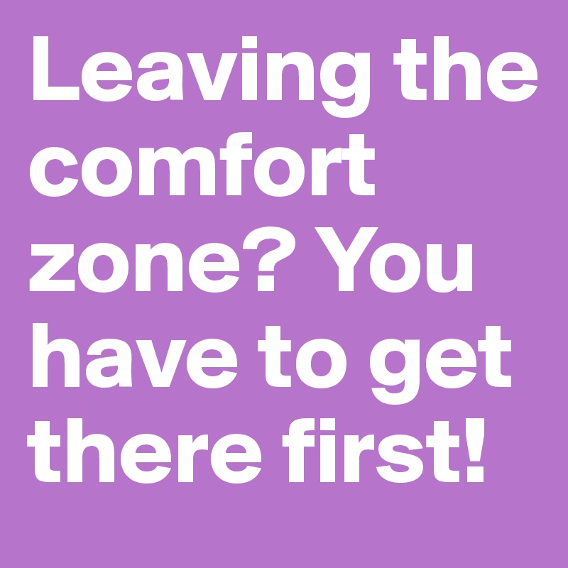 Leaving the comfort zone? You  have to get there first!