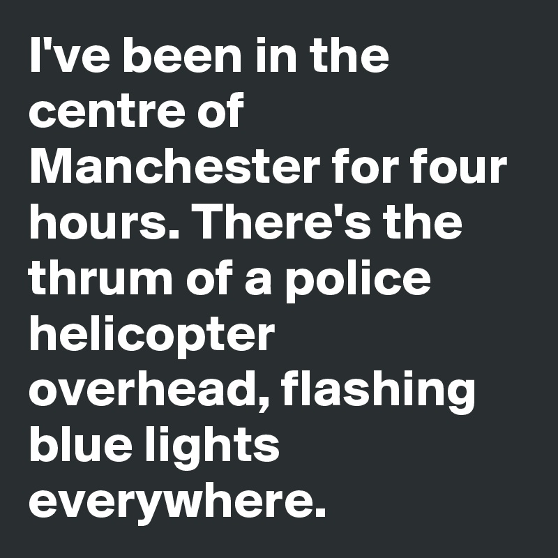 I've been in the centre of Manchester for four hours. There's the thrum of a police helicopter overhead, flashing blue lights everywhere.
