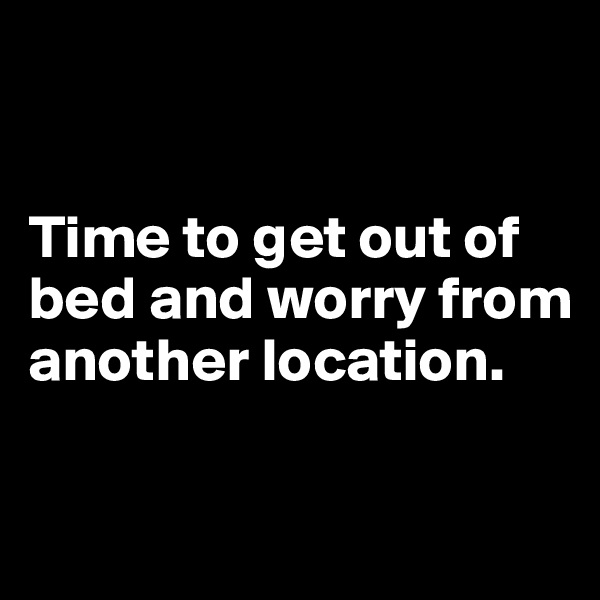 


Time to get out of bed and worry from another location.

