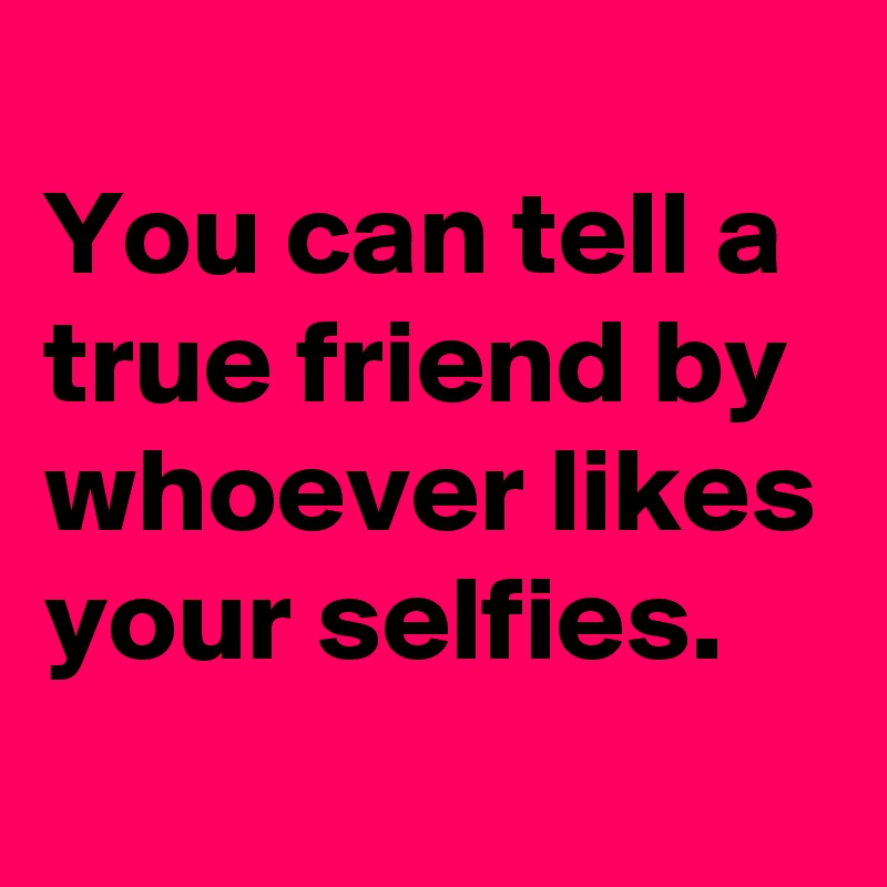 
You can tell a true friend by whoever likes your selfies.
