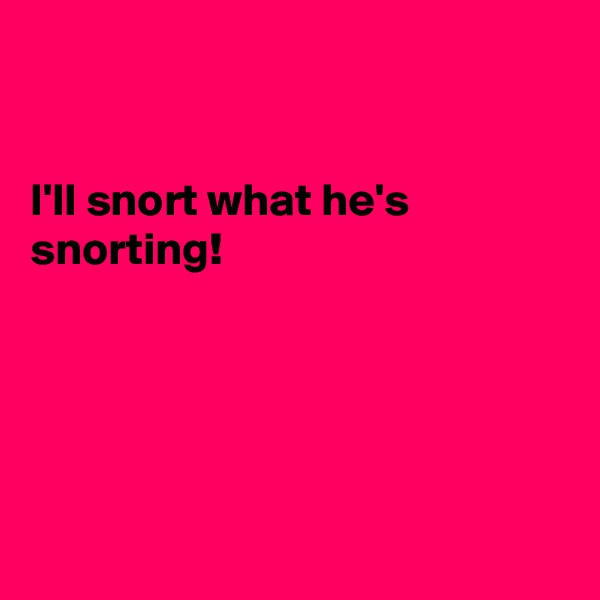 


I'll snort what he's snorting!





