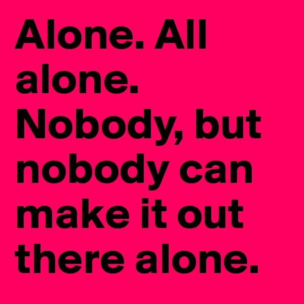 Alone. All alone. Nobody, but nobody can make it out there alone.