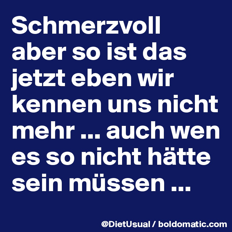 Schmerzvoll aber so ist das jetzt eben wir kennen uns nicht mehr ... auch wen es so nicht hätte sein müssen ...