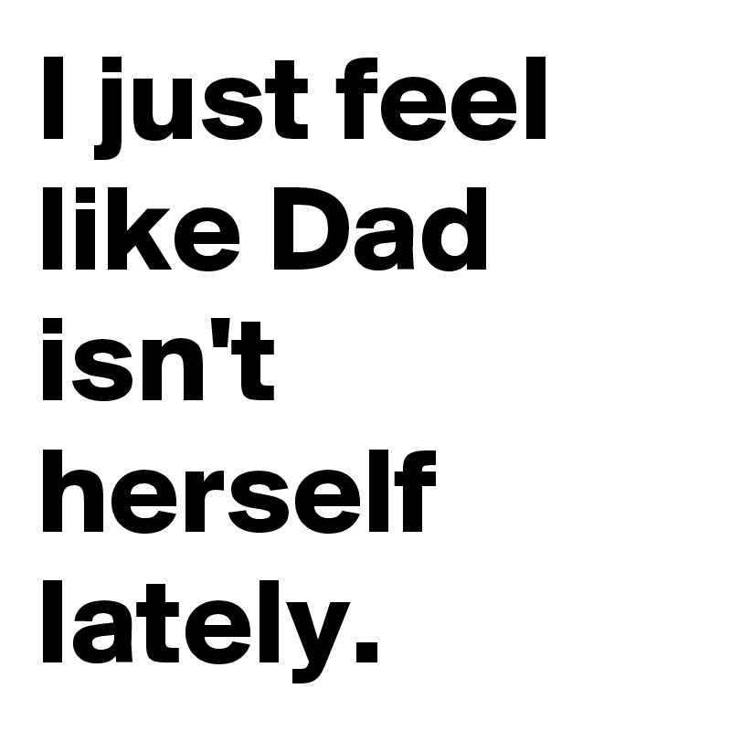 I just feel like Dad isn't herself lately.
